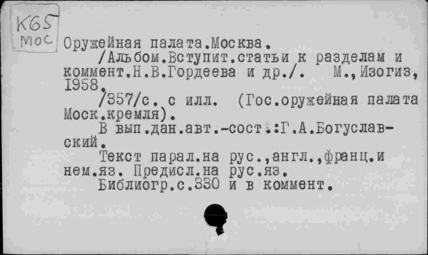 ﻿1 KS Я
Мос Оружейная пала та.Москва.
/Альбом.Вступит.статьи к разделам и коммент.Н.В.Гордеева и др./. М.,Изогиз, Z9 В 8.
/357/с. с илл. (Гос.оружейная палата Моек.кремля).
В вып.дан.авт,-сост«:Г.А.Богуславский.
Текст парал.на рус.,англ.,франц.и нем.яз. Предисл.на рус.яз.
Библиогр.с.ЗЗО и в коммент.